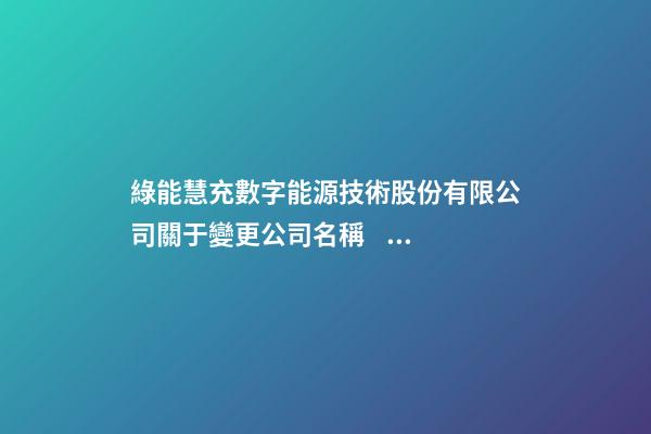 綠能慧充數字能源技術股份有限公司關于變更公司名稱、經營范圍及修改《公司章程》并完成工商變更登記的公告-第1張-公司起名-玄機派
